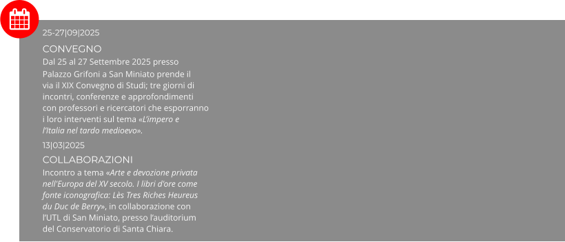 25-27|09|2025 CONVEGNO Dal 25 al 27 Settembre 2025 presso Palazzo Grifoni a San Miniato prende il via il XIX Convegno di Studi; tre giorni di incontri, conferenze e approfondimenti con professori e ricercatori che esporranno i loro interventi sul tema «L’impero e l’Italia nel tardo medioevo». 13|03|2025  COLLABORAZIONI Incontro a tema «Arte e devozione privata nell'Europa del XV secolo. I libri d'ore come fonte iconografica: Lès Tres Riches Heureus du Duc de Berry», in collaborazione con l’UTL di San Miniato, presso l’auditorium del Conservatorio di Santa Chiara.